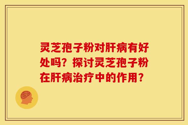 灵芝孢子粉对肝病有好处吗？探讨灵芝孢子粉在肝病治疗中的作用？