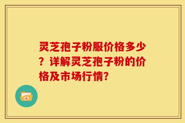 灵芝孢子粉服价格多少?详解灵芝孢子粉的价格及市场行情?