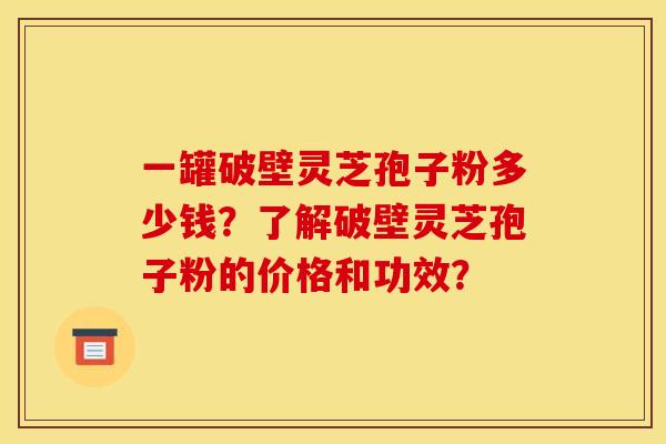 一罐破壁灵芝孢子粉多少钱？了解破壁灵芝孢子粉的价格和功效？