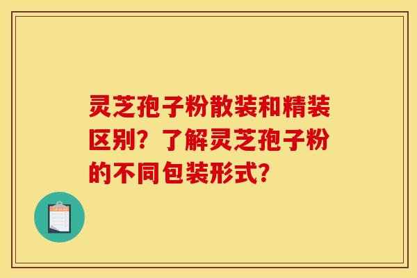 灵芝孢子粉散装和精装区别?了解灵芝孢子粉的不同包装形式?