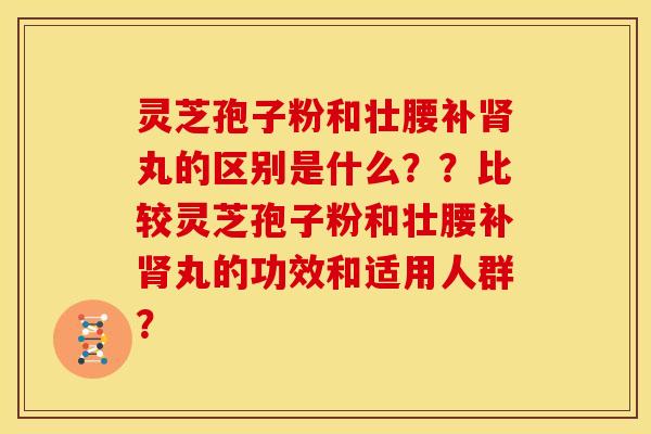 灵芝孢子粉和壮腰补肾丸的区别是什么??比较灵芝孢子粉和壮腰补肾丸的功效和适用人群?