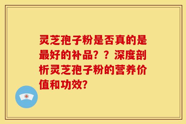 灵芝孢子粉是否真的是最好的补品？？深度剖析灵芝孢子粉的营养价值和功效？