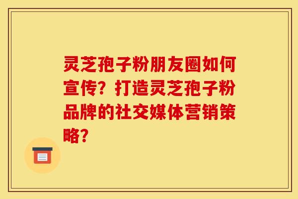 灵芝孢子粉朋友圈如何宣传?打造灵芝孢子粉品牌的社交媒体营销策略?