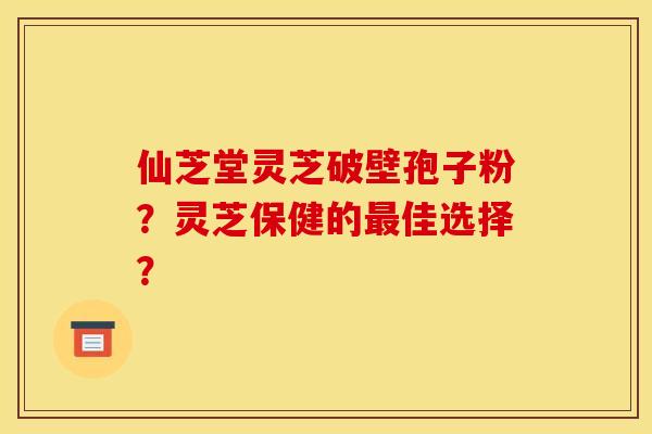 仙芝堂灵芝破壁孢子粉?灵芝保健的最佳选择?
