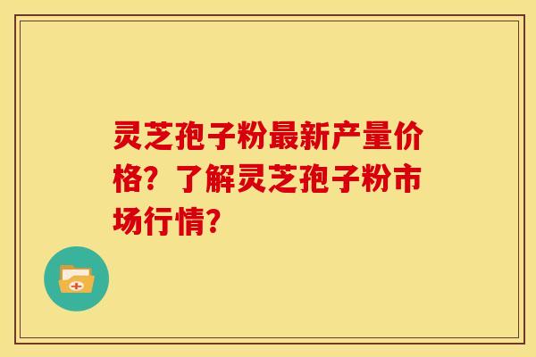 灵芝孢子粉最新产量价格？了解灵芝孢子粉市场行情？