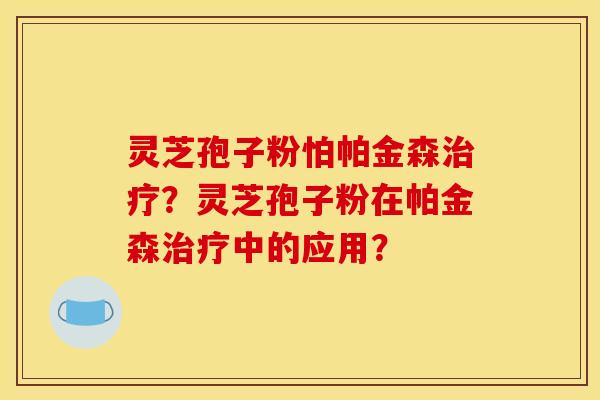 灵芝孢子粉怕帕金森治疗?灵芝孢子粉在帕金森治疗中的应用?