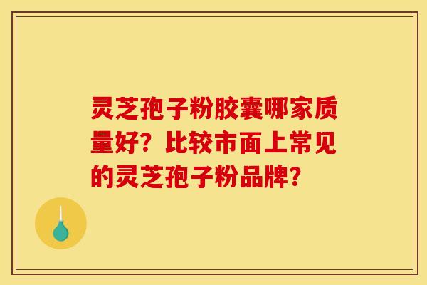 灵芝孢子粉胶囊哪家质量好?比较市面上常见的灵芝孢子粉品牌?