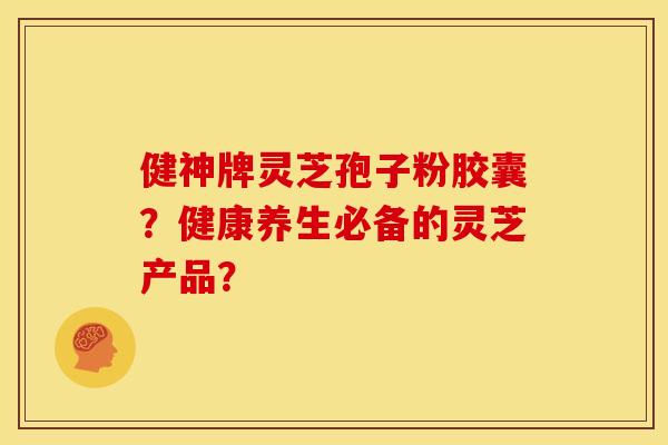 健神牌灵芝孢子粉胶囊?健康养生必备的灵芝产品?