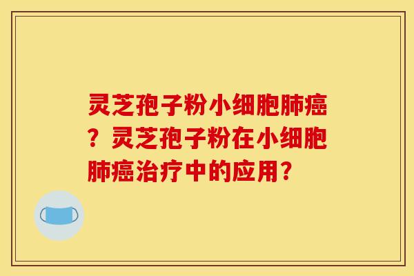 灵芝孢子粉小细胞肺癌?灵芝孢子粉在小细胞肺癌治疗中的应用?