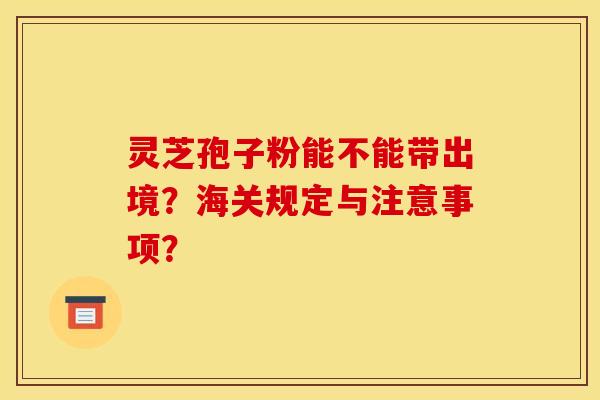 灵芝孢子粉能不能带出境?海关规定与注意事项?