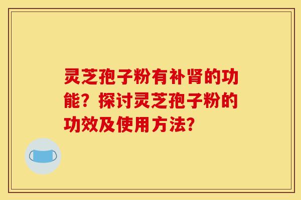 灵芝孢子粉有补肾的功能?探讨灵芝孢子粉的功效及使用方法?