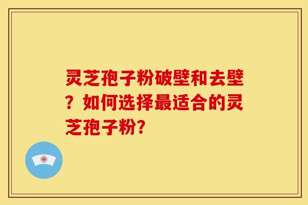 灵芝孢子粉破壁和去壁?如何选择最适合的灵芝孢子粉?