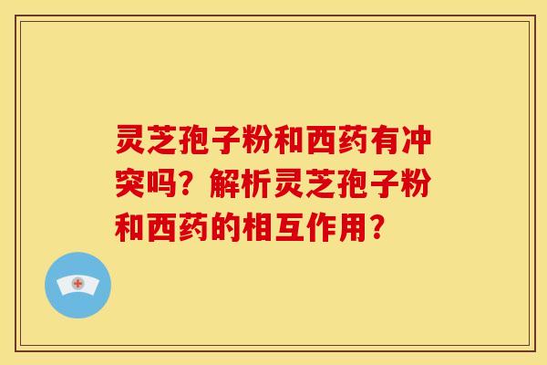 灵芝孢子粉和西药有冲突吗？解析灵芝孢子粉和西药的相互作用？