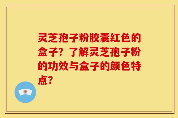 灵芝孢子粉胶囊红色的盒子?了解灵芝孢子粉的功效与盒子的颜色特点?