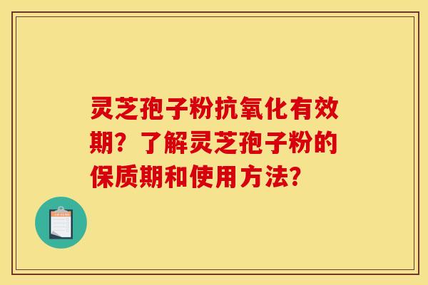 灵芝孢子粉抗氧化有效期？了解灵芝孢子粉的保质期和使用方法？