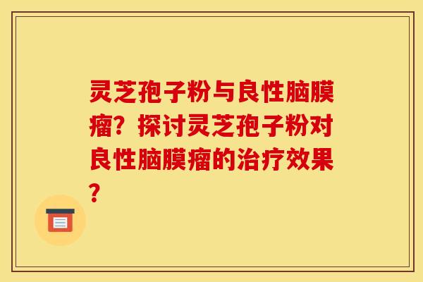 灵芝孢子粉与良性脑膜瘤?探讨灵芝孢子粉对良性脑膜瘤的治疗效果?