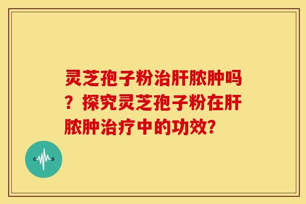 灵芝孢子粉治肝脓肿吗?探究灵芝孢子粉在肝脓肿治疗中的功效?