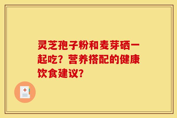 灵芝孢子粉和麦芽硒一起吃?营养搭配的健康饮食建议?