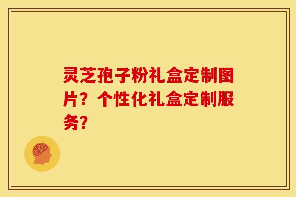 灵芝孢子粉礼盒定制图片?个性化礼盒定制服务?