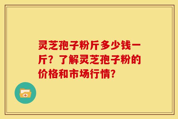 灵芝孢子粉斤多少钱一斤?了解灵芝孢子粉的价格和市场行情?