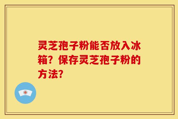 灵芝孢子粉能否放入冰箱?保存灵芝孢子粉的方法?