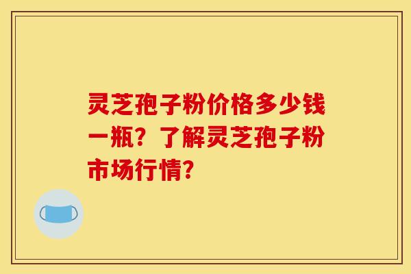 灵芝孢子粉价格多少钱一瓶？了解灵芝孢子粉市场行情？