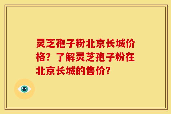 灵芝孢子粉北京长城价格?了解灵芝孢子粉在北京长城的售价?