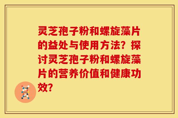 灵芝孢子粉和螺旋藻片的益处与使用方法？探讨灵芝孢子粉和螺旋藻片的营养价值和健康功效？