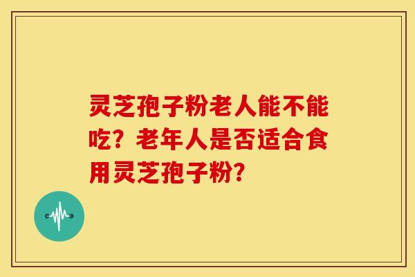 灵芝孢子粉老人能不能吃?老年人是否适合食用灵芝孢子粉?