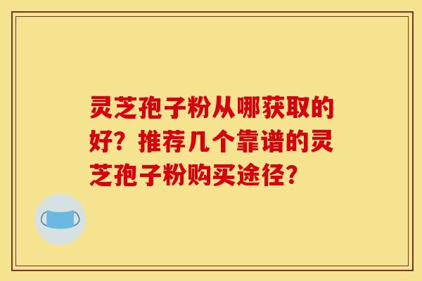 灵芝孢子粉从哪获取的好?推荐几个靠谱的灵芝孢子粉购买途径?