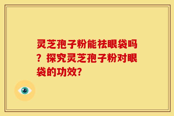 灵芝孢子粉能祛眼袋吗?探究灵芝孢子粉对眼袋的功效?