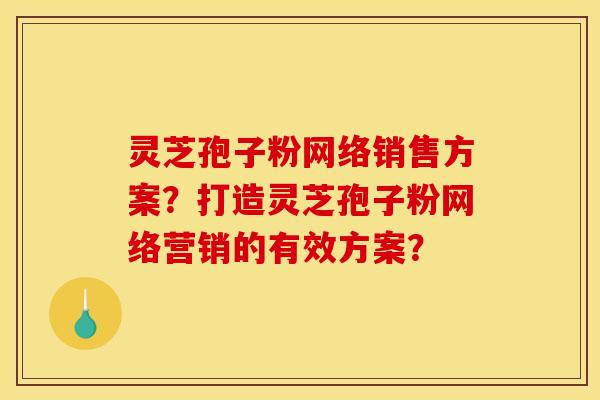 灵芝孢子粉网络销售方案?打造灵芝孢子粉网络营销的有效方案?
