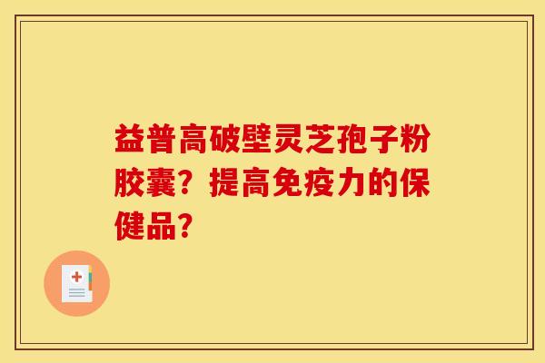 益普高破壁灵芝孢子粉胶囊？提高免疫力的保健品？