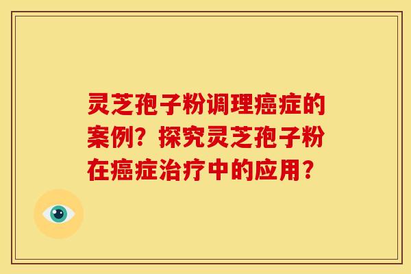 灵芝孢子粉调理癌症的案例？探究灵芝孢子粉在癌症治疗中的应用？