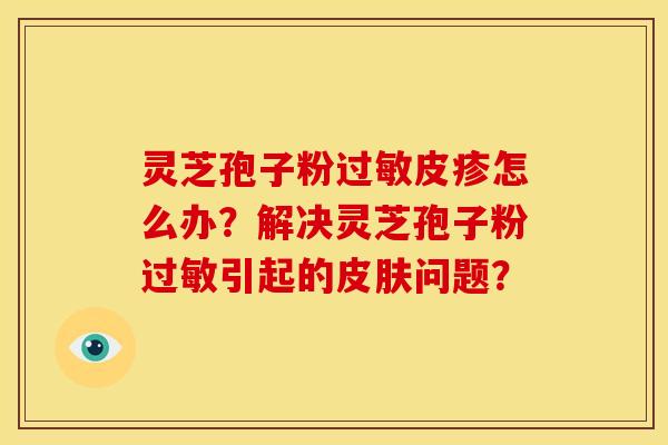 灵芝孢子粉过敏皮疹怎么办?解决灵芝孢子粉过敏引起的皮肤问题?
