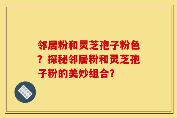 邻居粉和灵芝孢子粉色?探秘邻居粉和灵芝孢子粉的美妙组合?