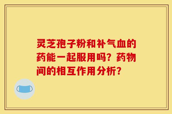 灵芝孢子粉和补气血的药能一起服用吗？药物间的相互作用分析？