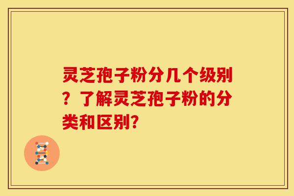 灵芝孢子粉分几个级别?了解灵芝孢子粉的分类和区别?