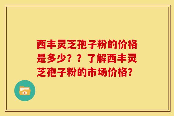 西丰灵芝孢子粉的价格是多少??了解西丰灵芝孢子粉的市场价格?