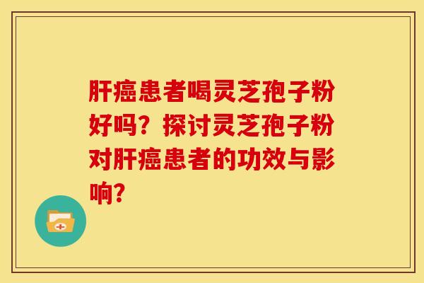 肝癌患者喝灵芝孢子粉好吗？探讨灵芝孢子粉对肝癌患者的功效与影响？