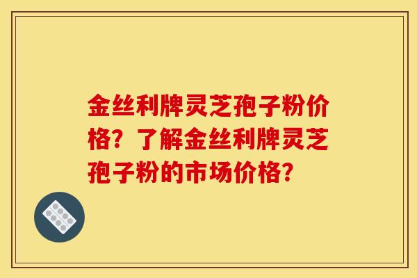 金丝利牌灵芝孢子粉价格?了解金丝利牌灵芝孢子粉的市场价格?