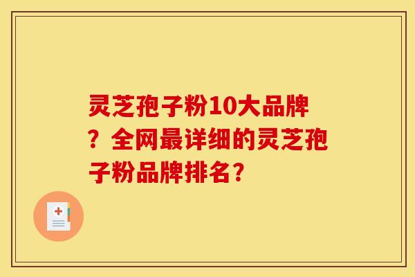 灵芝孢子粉10大品牌?全网最详细的灵芝孢子粉品牌排名?