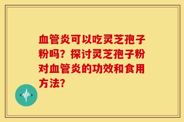 血管炎可以吃灵芝孢子粉吗?探讨灵芝孢子粉对血管炎的功效和食用方法?