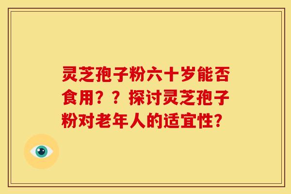 灵芝孢子粉六十岁能否食用？？探讨灵芝孢子粉对老年人的适宜性？