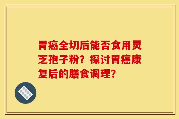胃癌全切后能否食用灵芝孢子粉？探讨胃癌康复后的膳食调理？