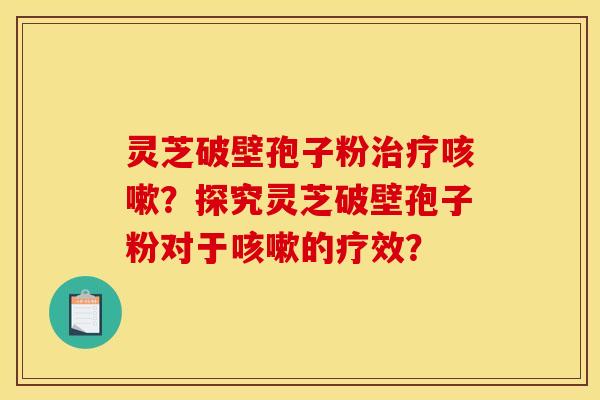 灵芝破壁孢子粉治疗咳嗽?探究灵芝破壁孢子粉对于咳嗽的疗效?