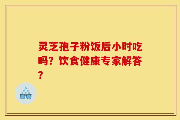 灵芝孢子粉饭后小时吃吗?饮食健康专家解答?