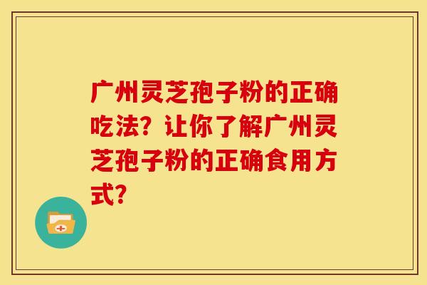 广州灵芝孢子粉的正确吃法?让你了解广州灵芝孢子粉的正确食用方式?