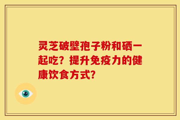 灵芝破壁孢子粉和硒一起吃?提升免疫力的健康饮食方式?