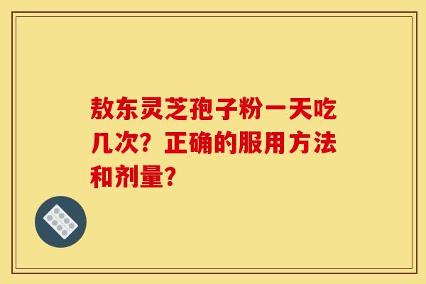 敖东灵芝孢子粉一天吃几次?正确的服用方法和剂量?